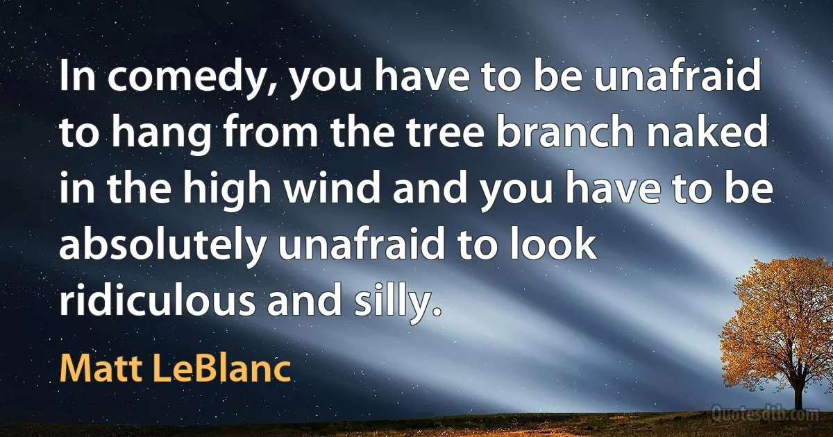 In comedy, you have to be unafraid to hang from the tree branch naked in the high wind and you have to be absolutely unafraid to look ridiculous and silly. (Matt LeBlanc)