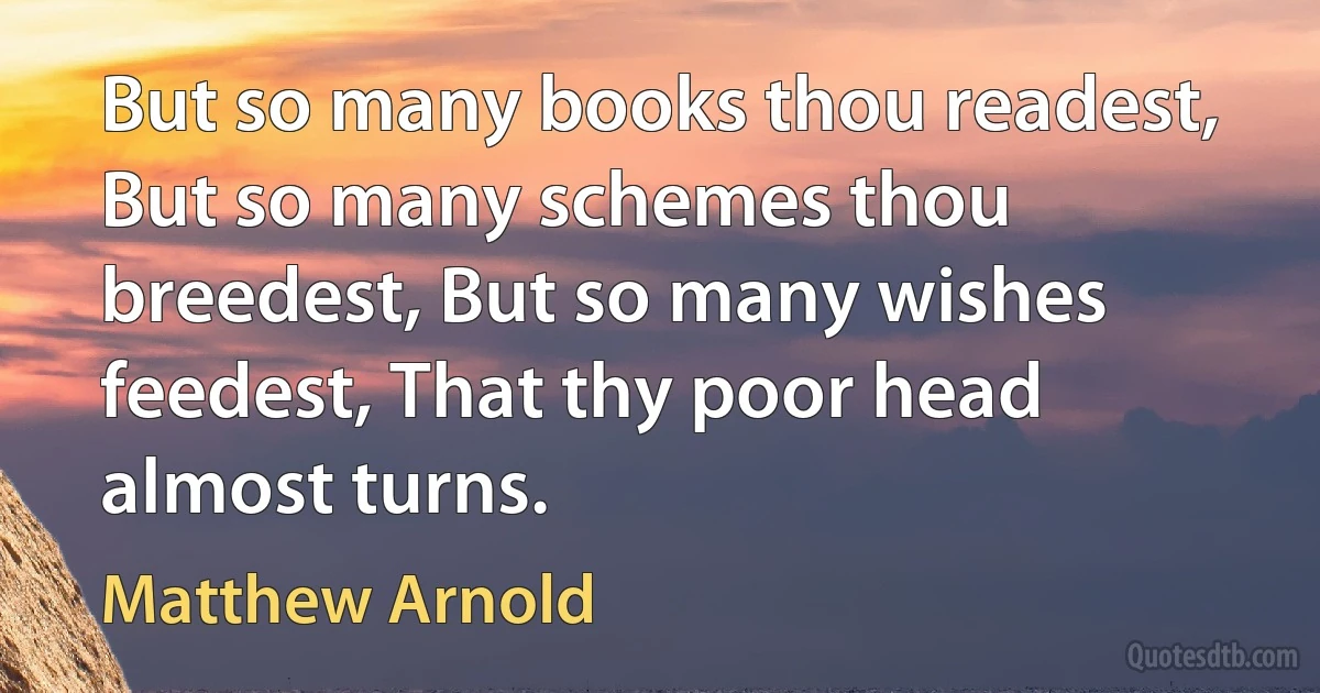 But so many books thou readest, But so many schemes thou breedest, But so many wishes feedest, That thy poor head almost turns. (Matthew Arnold)