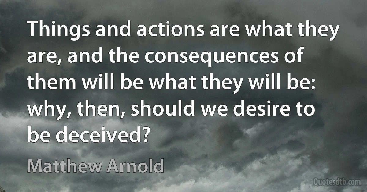 Things and actions are what they are, and the consequences of them will be what they will be: why, then, should we desire to be deceived? (Matthew Arnold)