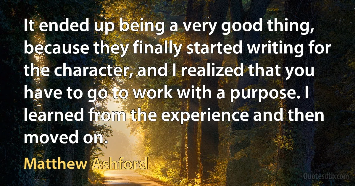 It ended up being a very good thing, because they finally started writing for the character, and I realized that you have to go to work with a purpose. I learned from the experience and then moved on. (Matthew Ashford)