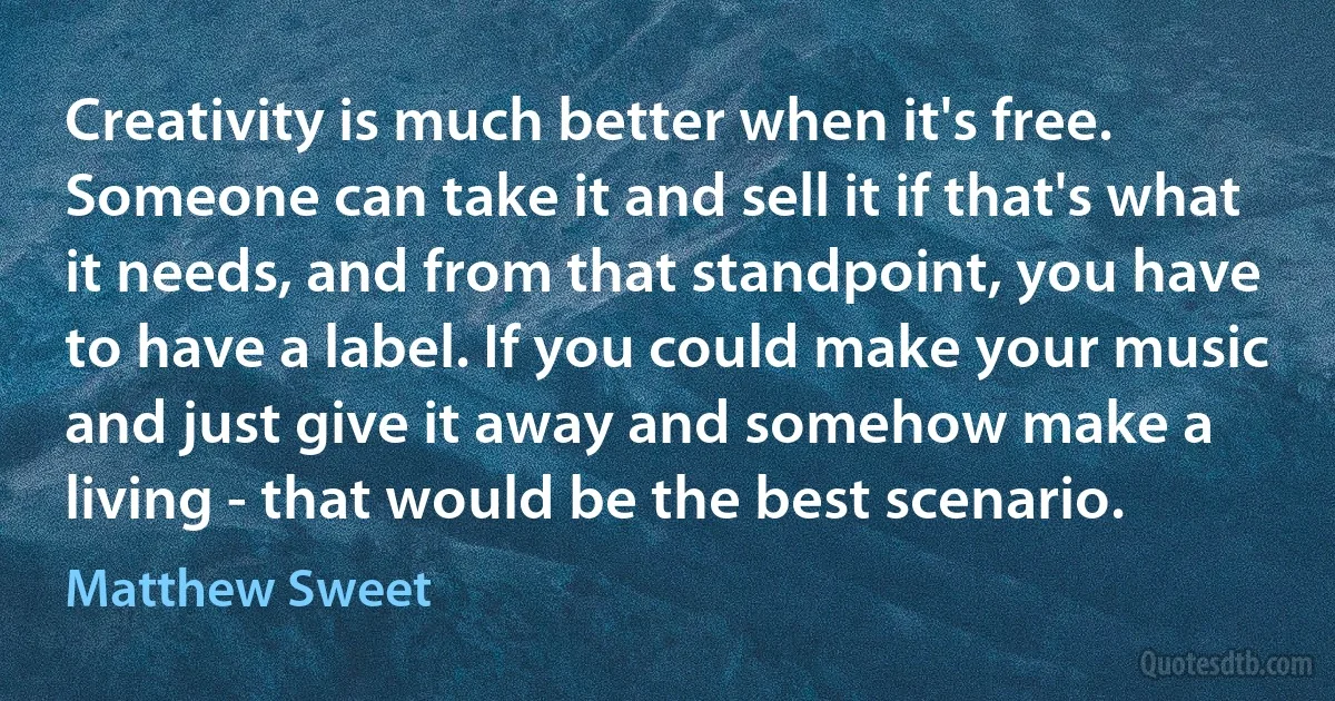 Creativity is much better when it's free. Someone can take it and sell it if that's what it needs, and from that standpoint, you have to have a label. If you could make your music and just give it away and somehow make a living - that would be the best scenario. (Matthew Sweet)