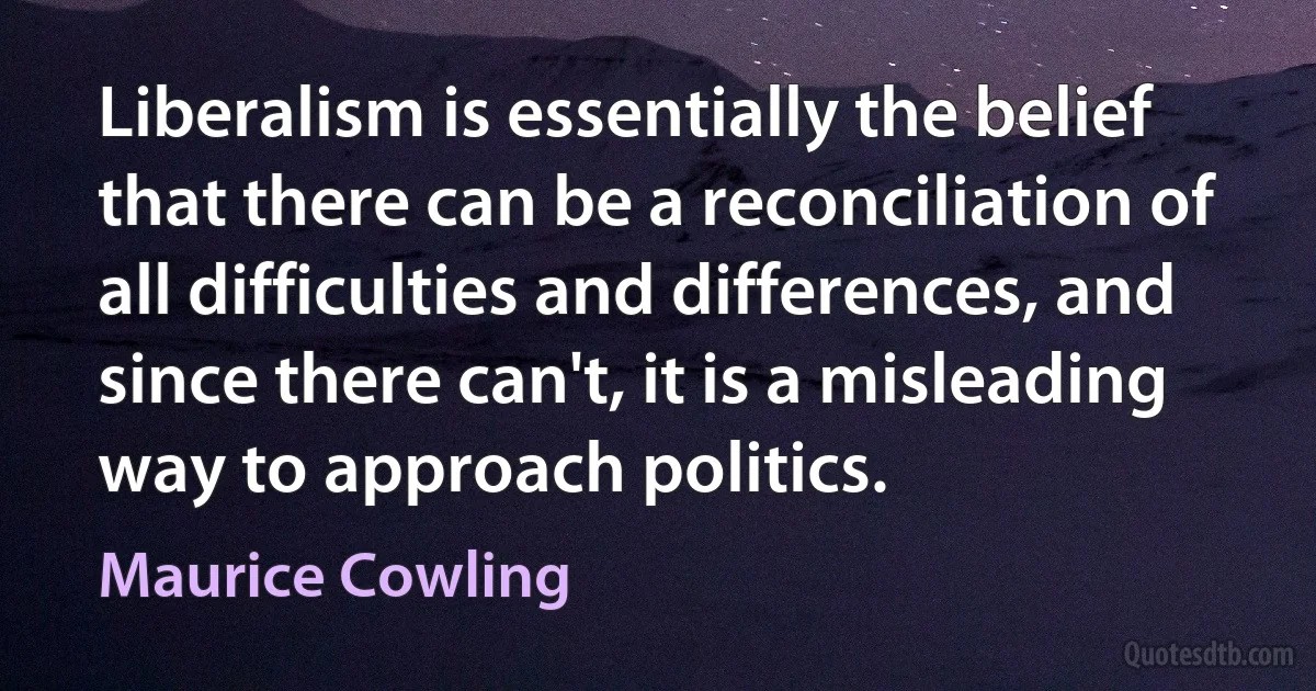 Liberalism is essentially the belief that there can be a reconciliation of all difficulties and differences, and since there can't, it is a misleading way to approach politics. (Maurice Cowling)