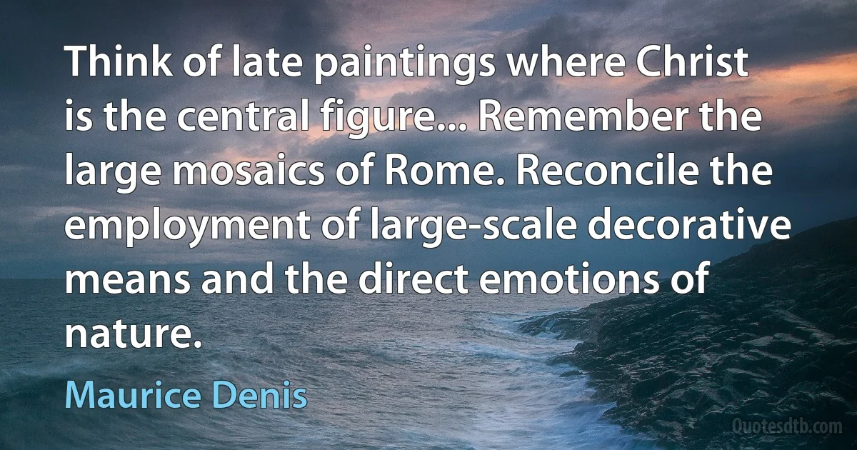 Think of late paintings where Christ is the central figure... Remember the large mosaics of Rome. Reconcile the employment of large-scale decorative means and the direct emotions of nature. (Maurice Denis)