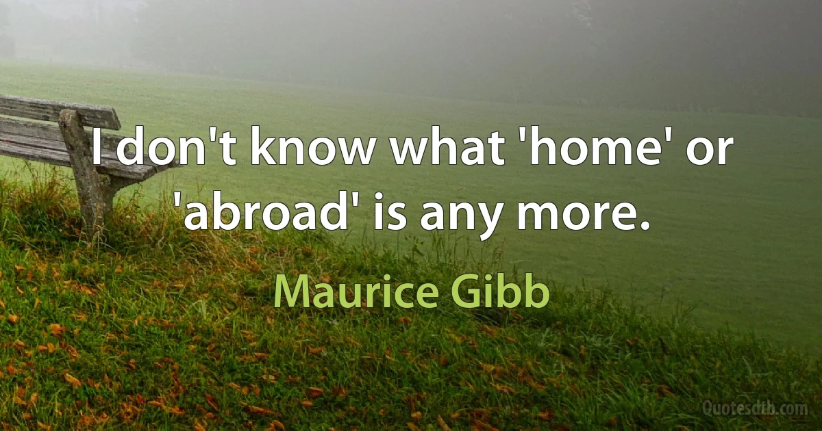 I don't know what 'home' or 'abroad' is any more. (Maurice Gibb)