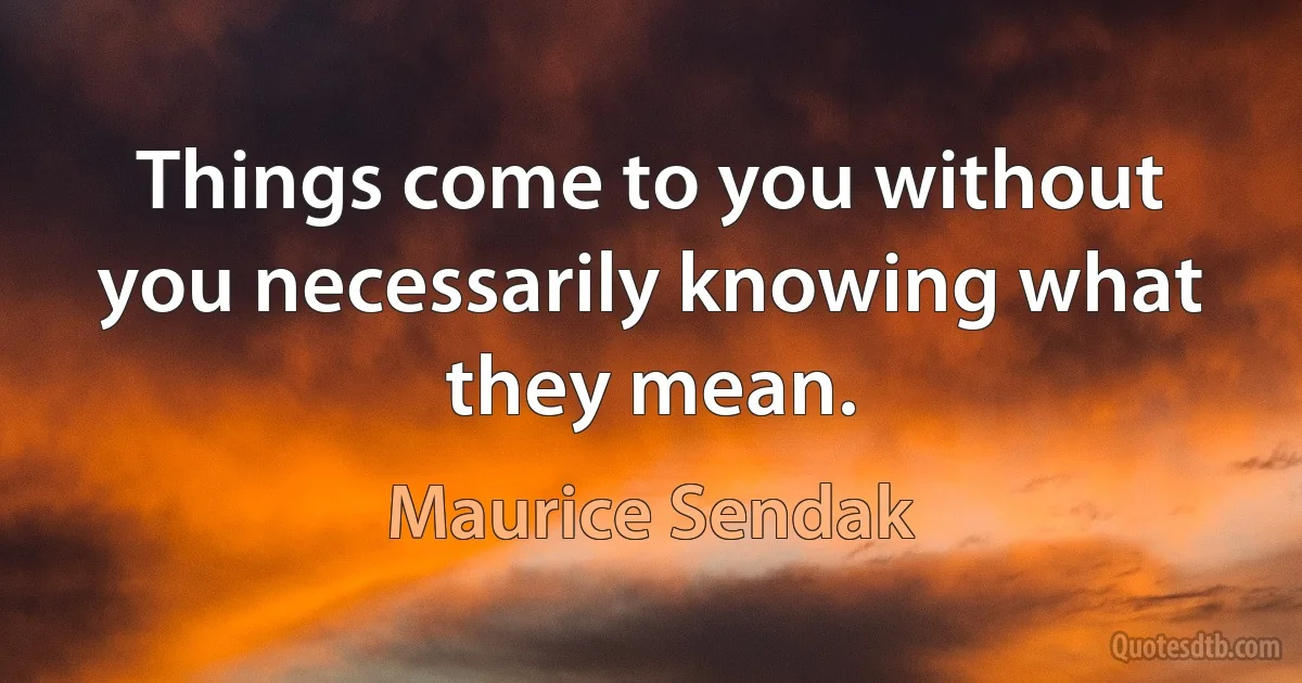 Things come to you without you necessarily knowing what they mean. (Maurice Sendak)