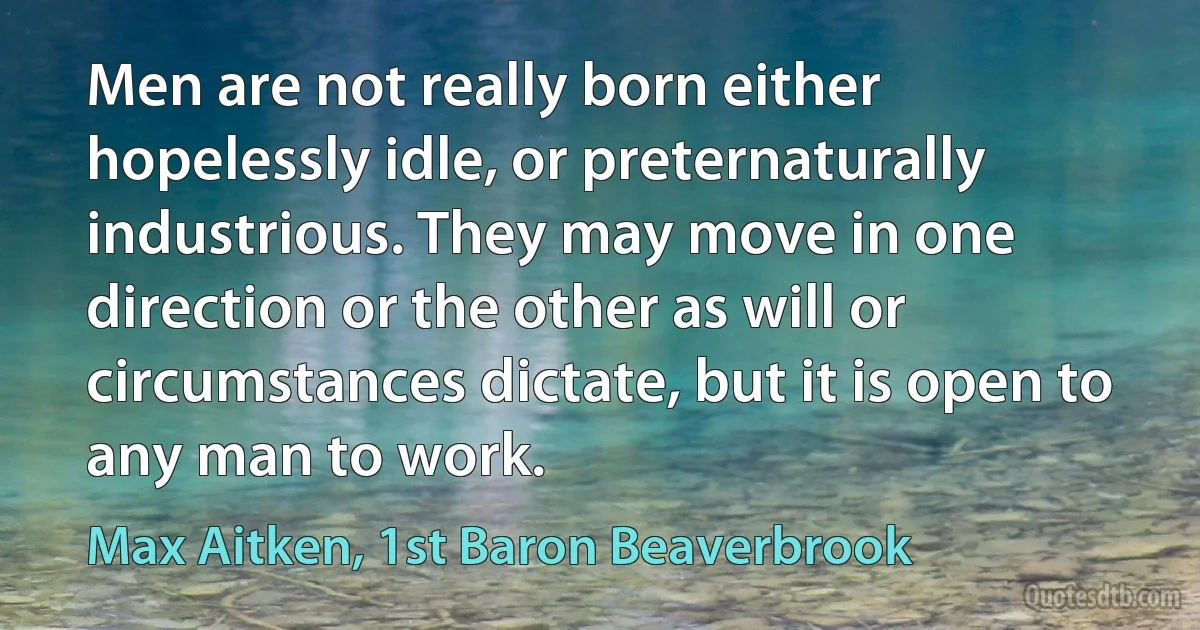 Men are not really born either hopelessly idle, or preternaturally industrious. They may move in one direction or the other as will or circumstances dictate, but it is open to any man to work. (Max Aitken, 1st Baron Beaverbrook)