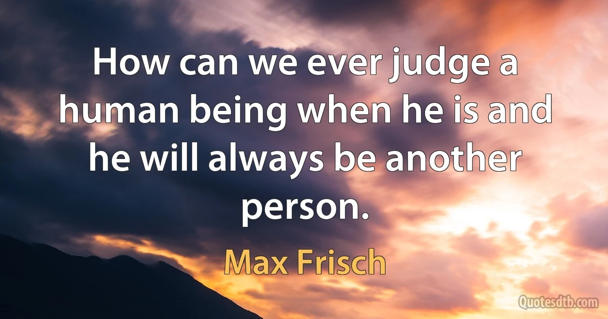 How can we ever judge a human being when he is and he will always be another person. (Max Frisch)