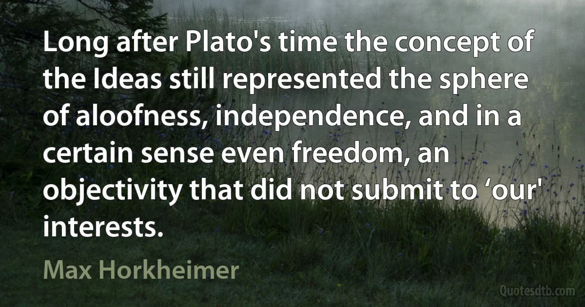 Long after Plato's time the concept of the Ideas still represented the sphere of aloofness, independence, and in a certain sense even freedom, an objectivity that did not submit to ‘our' interests. (Max Horkheimer)