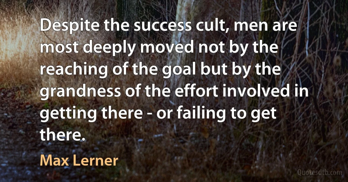 Despite the success cult, men are most deeply moved not by the reaching of the goal but by the grandness of the effort involved in getting there - or failing to get there. (Max Lerner)