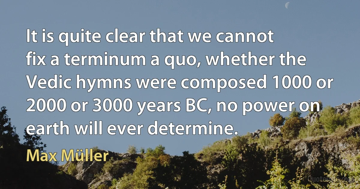 It is quite clear that we cannot fix a terminum a quo, whether the Vedic hymns were composed 1000 or 2000 or 3000 years BC, no power on earth will ever determine. (Max Müller)