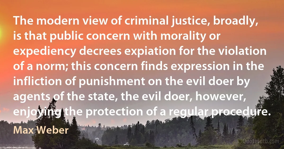 The modern view of criminal justice, broadly, is that public concern with morality or expediency decrees expiation for the violation of a norm; this concern finds expression in the infliction of punishment on the evil doer by agents of the state, the evil doer, however, enjoying the protection of a regular procedure. (Max Weber)