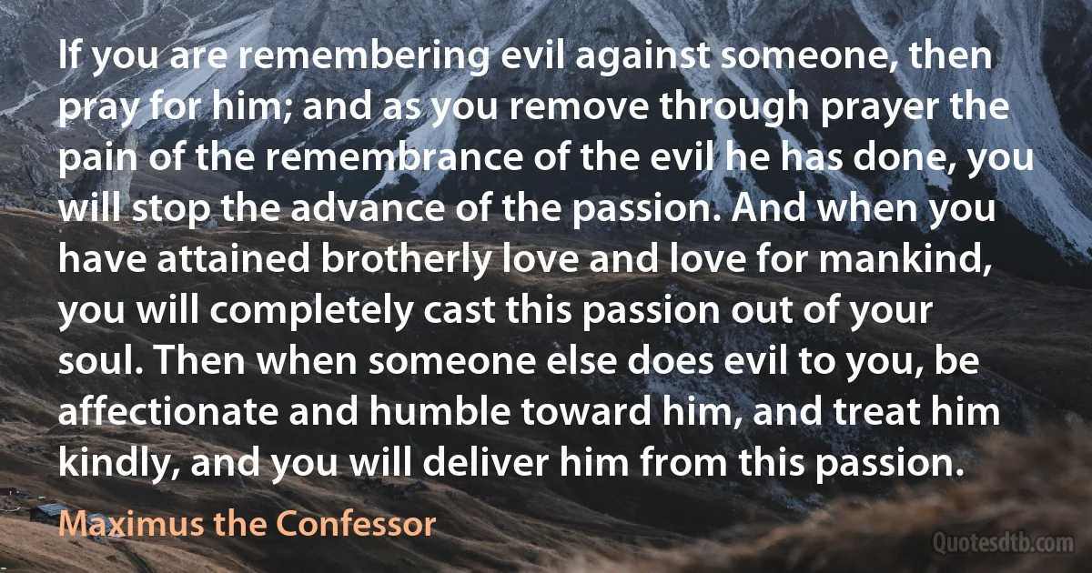 If you are remembering evil against someone, then pray for him; and as you remove through prayer the pain of the remembrance of the evil he has done, you will stop the advance of the passion. And when you have attained brotherly love and love for mankind, you will completely cast this passion out of your soul. Then when someone else does evil to you, be affectionate and humble toward him, and treat him kindly, and you will deliver him from this passion. (Maximus the Confessor)