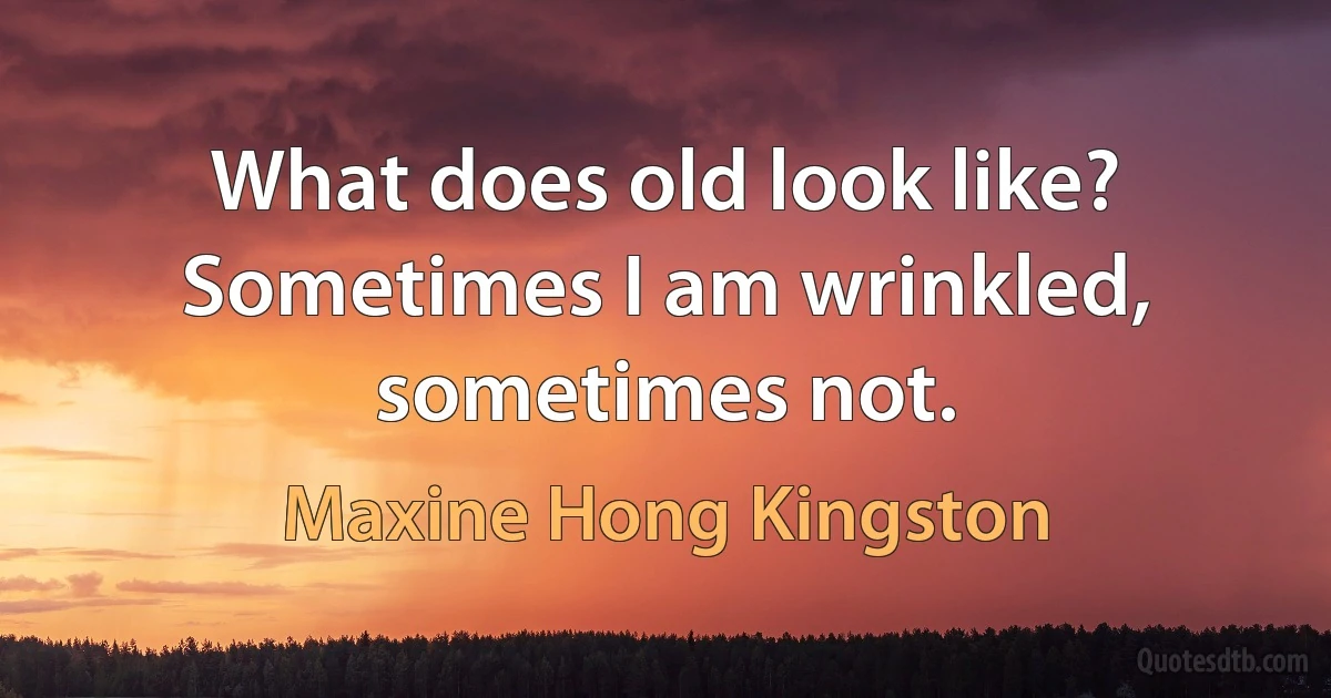 What does old look like? Sometimes I am wrinkled, sometimes not. (Maxine Hong Kingston)