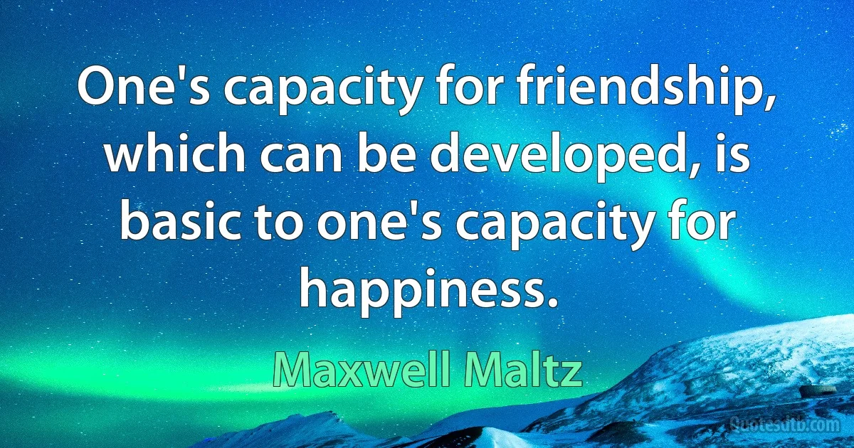 One's capacity for friendship, which can be developed, is basic to one's capacity for happiness. (Maxwell Maltz)