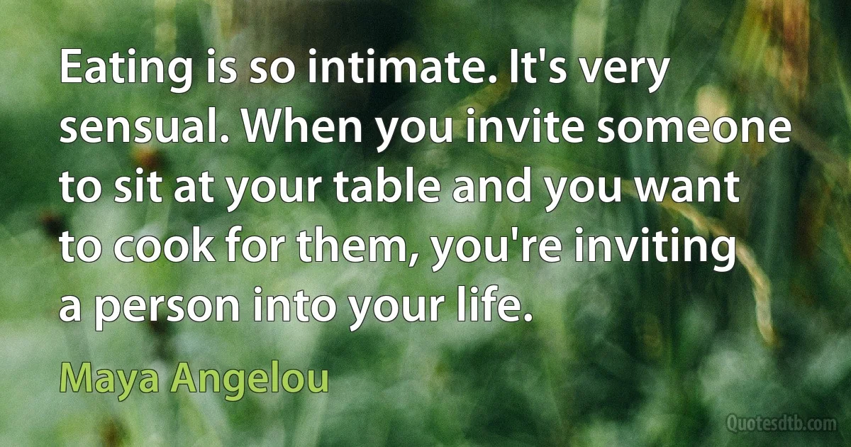 Eating is so intimate. It's very sensual. When you invite someone to sit at your table and you want to cook for them, you're inviting a person into your life. (Maya Angelou)