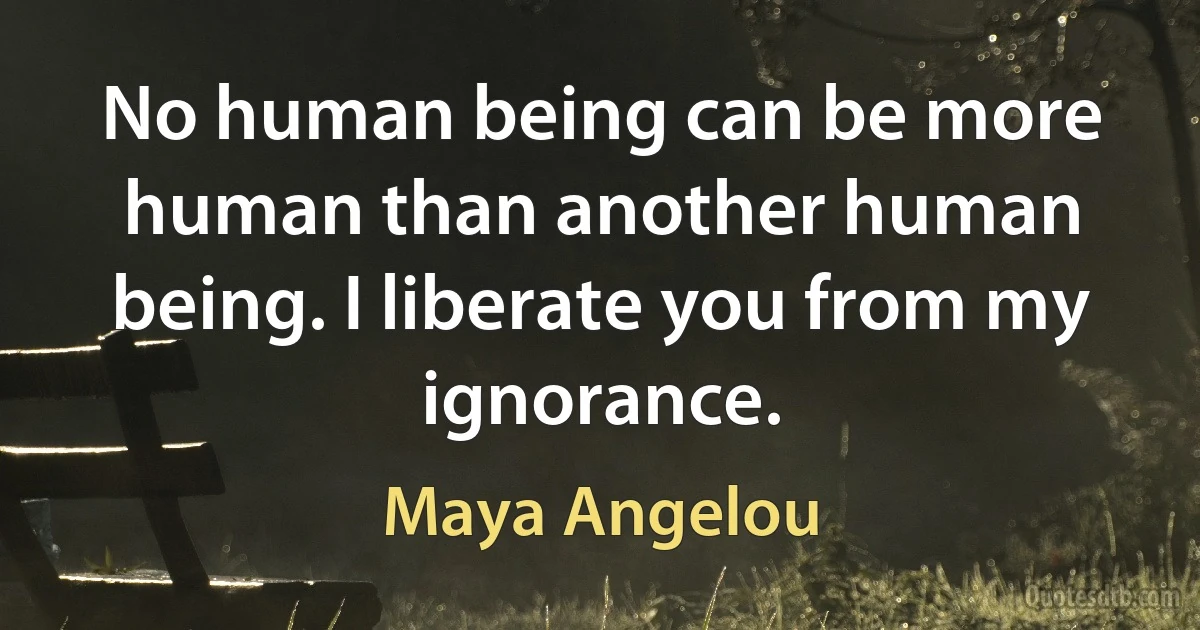 No human being can be more human than another human being. I liberate you from my ignorance. (Maya Angelou)