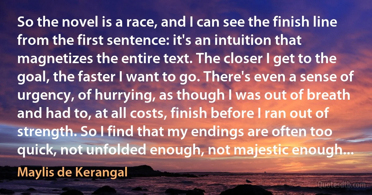 So the novel is a race, and I can see the finish line from the first sentence: it's an intuition that magnetizes the entire text. The closer I get to the goal, the faster I want to go. There's even a sense of urgency, of hurrying, as though I was out of breath and had to, at all costs, finish before I ran out of strength. So I find that my endings are often too quick, not unfolded enough, not majestic enough... (Maylis de Kerangal)