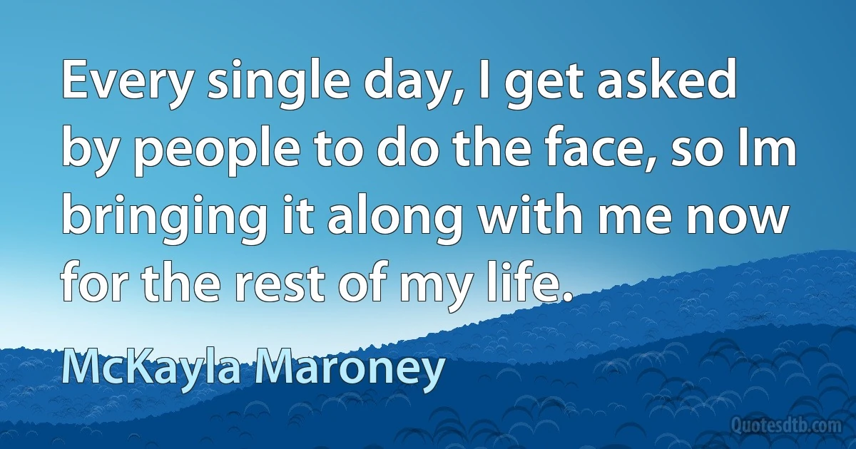 Every single day, I get asked by people to do the face, so Im bringing it along with me now for the rest of my life. (McKayla Maroney)