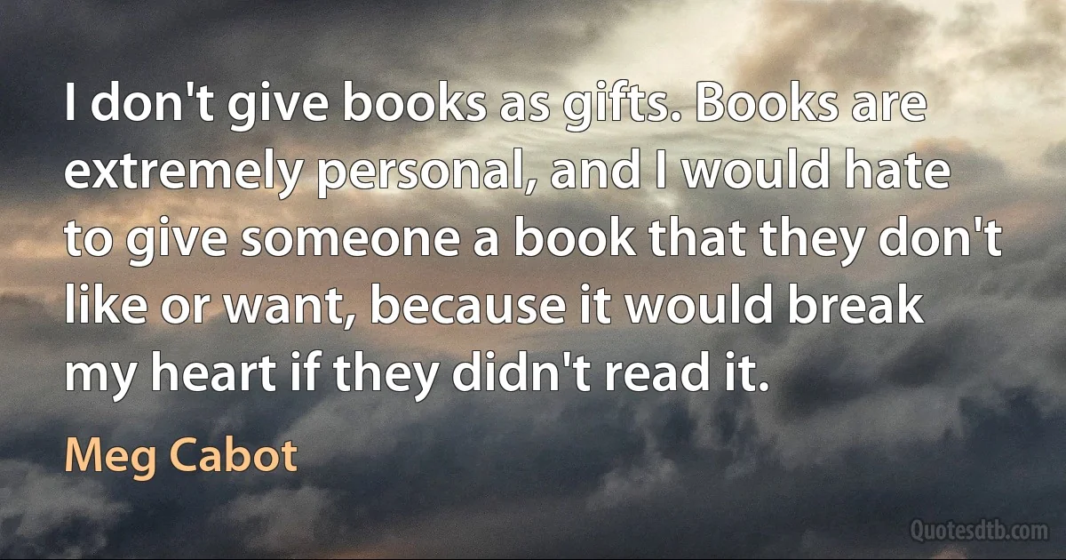 I don't give books as gifts. Books are extremely personal, and I would hate to give someone a book that they don't like or want, because it would break my heart if they didn't read it. (Meg Cabot)