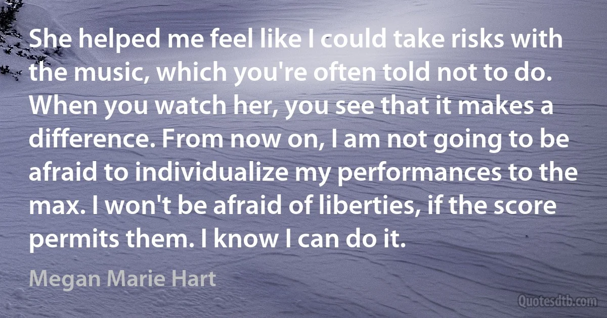 She helped me feel like I could take risks with the music, which you're often told not to do. When you watch her, you see that it makes a difference. From now on, I am not going to be afraid to individualize my performances to the max. I won't be afraid of liberties, if the score permits them. I know I can do it. (Megan Marie Hart)