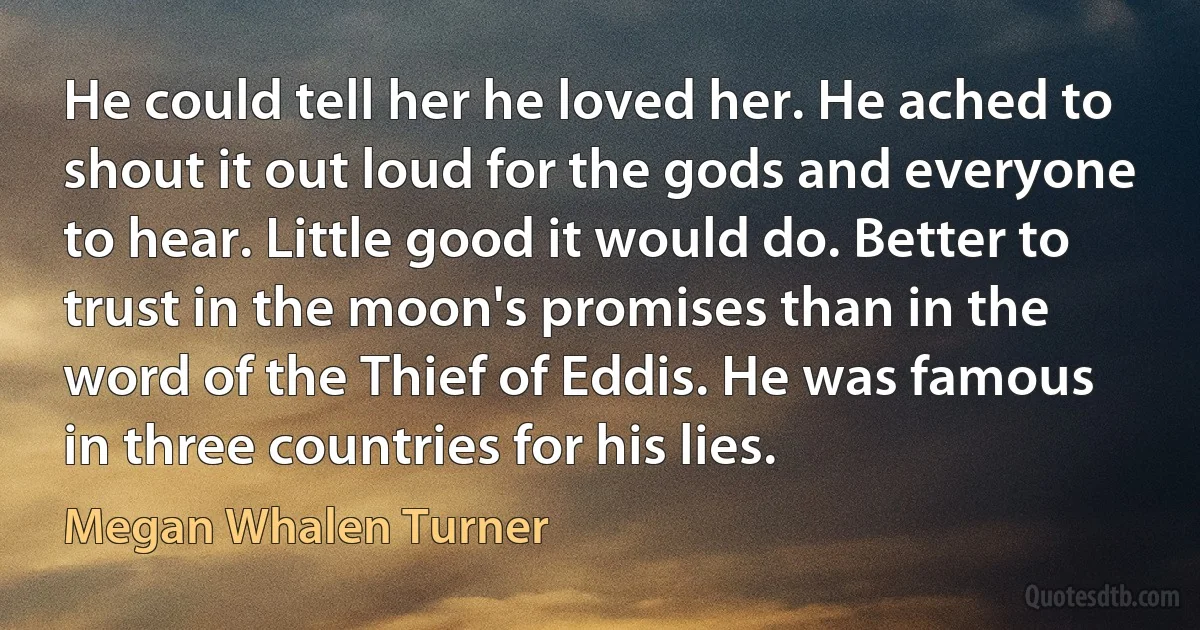 He could tell her he loved her. He ached to shout it out loud for the gods and everyone to hear. Little good it would do. Better to trust in the moon's promises than in the word of the Thief of Eddis. He was famous in three countries for his lies. (Megan Whalen Turner)