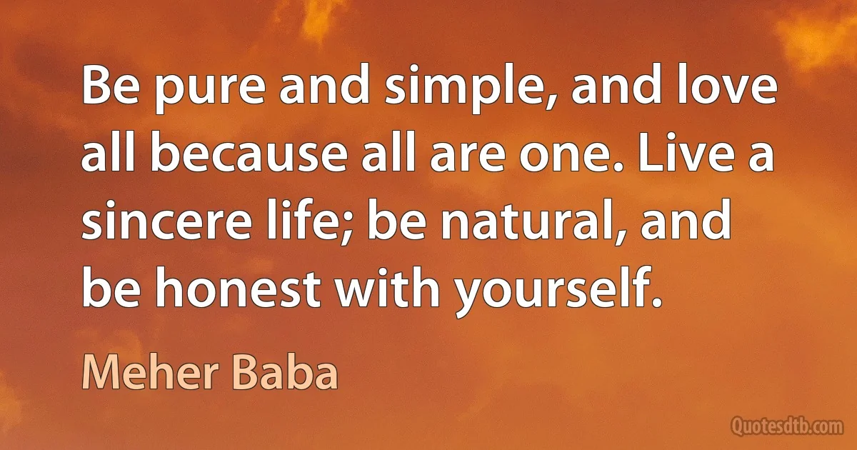 Be pure and simple, and love all because all are one. Live a sincere life; be natural, and be honest with yourself. (Meher Baba)