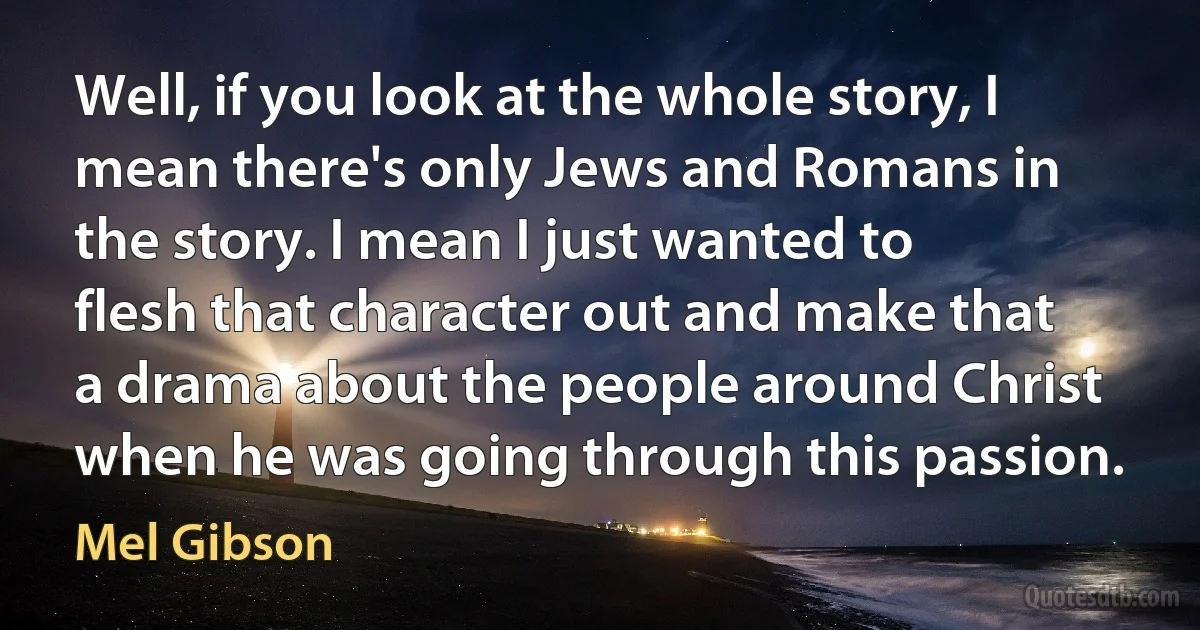 Well, if you look at the whole story, I mean there's only Jews and Romans in the story. I mean I just wanted to flesh that character out and make that a drama about the people around Christ when he was going through this passion. (Mel Gibson)