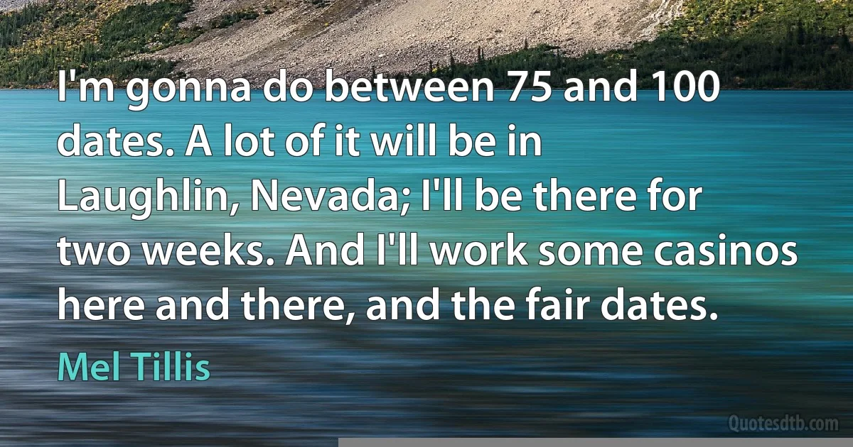 I'm gonna do between 75 and 100 dates. A lot of it will be in Laughlin, Nevada; I'll be there for two weeks. And I'll work some casinos here and there, and the fair dates. (Mel Tillis)