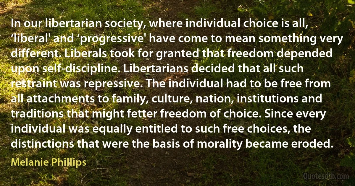 In our libertarian society, where individual choice is all, ‘liberal' and ‘progressive' have come to mean something very different. Liberals took for granted that freedom depended upon self-discipline. Libertarians decided that all such restraint was repressive. The individual had to be free from all attachments to family, culture, nation, institutions and traditions that might fetter freedom of choice. Since every individual was equally entitled to such free choices, the distinctions that were the basis of morality became eroded. (Melanie Phillips)