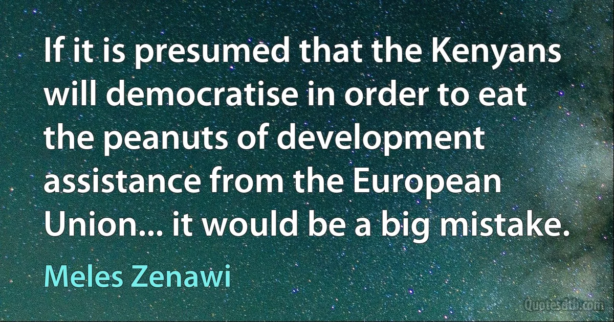 If it is presumed that the Kenyans will democratise in order to eat the peanuts of development assistance from the European Union... it would be a big mistake. (Meles Zenawi)