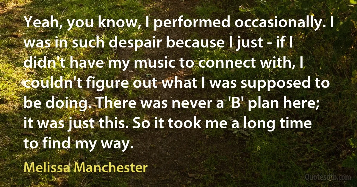 Yeah, you know, I performed occasionally. I was in such despair because I just - if I didn't have my music to connect with, I couldn't figure out what I was supposed to be doing. There was never a 'B' plan here; it was just this. So it took me a long time to find my way. (Melissa Manchester)