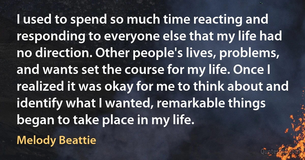 I used to spend so much time reacting and responding to everyone else that my life had no direction. Other people's lives, problems, and wants set the course for my life. Once I realized it was okay for me to think about and identify what I wanted, remarkable things began to take place in my life. (Melody Beattie)