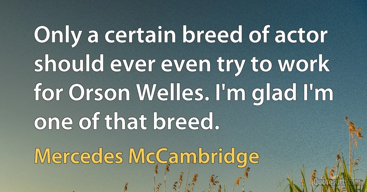 Only a certain breed of actor should ever even try to work for Orson Welles. I'm glad I'm one of that breed. (Mercedes McCambridge)