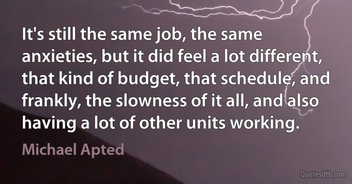 It's still the same job, the same anxieties, but it did feel a lot different, that kind of budget, that schedule, and frankly, the slowness of it all, and also having a lot of other units working. (Michael Apted)