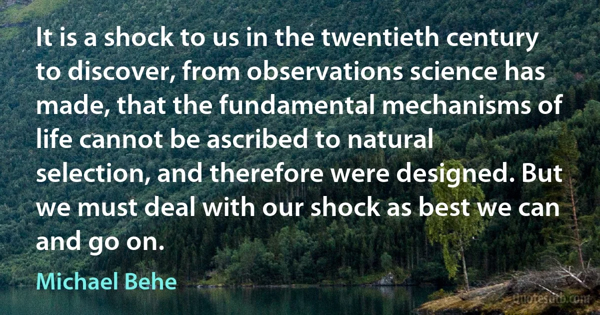 It is a shock to us in the twentieth century to discover, from observations science has made, that the fundamental mechanisms of life cannot be ascribed to natural selection, and therefore were designed. But we must deal with our shock as best we can and go on. (Michael Behe)