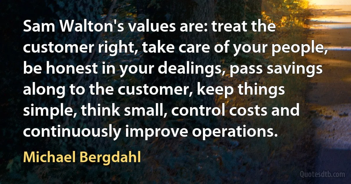 Sam Walton's values are: treat the customer right, take care of your people, be honest in your dealings, pass savings along to the customer, keep things simple, think small, control costs and continuously improve operations. (Michael Bergdahl)