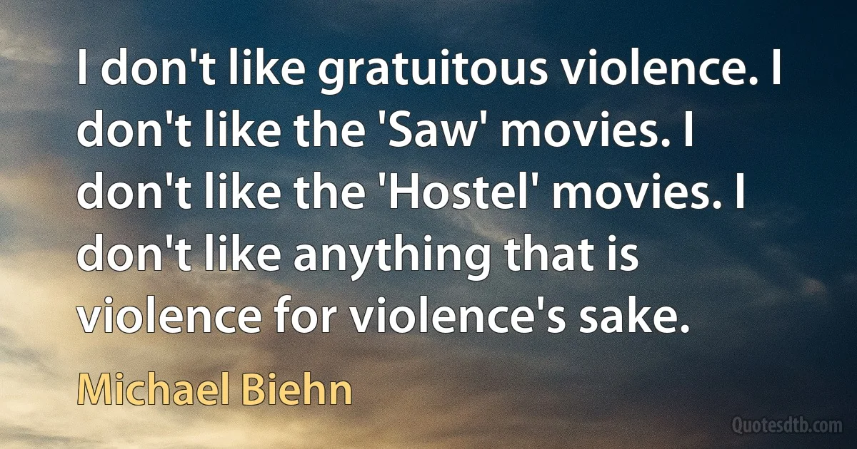 I don't like gratuitous violence. I don't like the 'Saw' movies. I don't like the 'Hostel' movies. I don't like anything that is violence for violence's sake. (Michael Biehn)