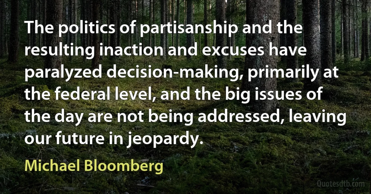 The politics of partisanship and the resulting inaction and excuses have paralyzed decision-making, primarily at the federal level, and the big issues of the day are not being addressed, leaving our future in jeopardy. (Michael Bloomberg)