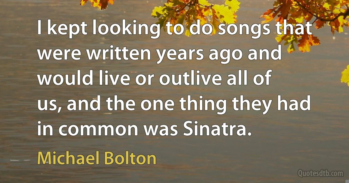 I kept looking to do songs that were written years ago and would live or outlive all of us, and the one thing they had in common was Sinatra. (Michael Bolton)