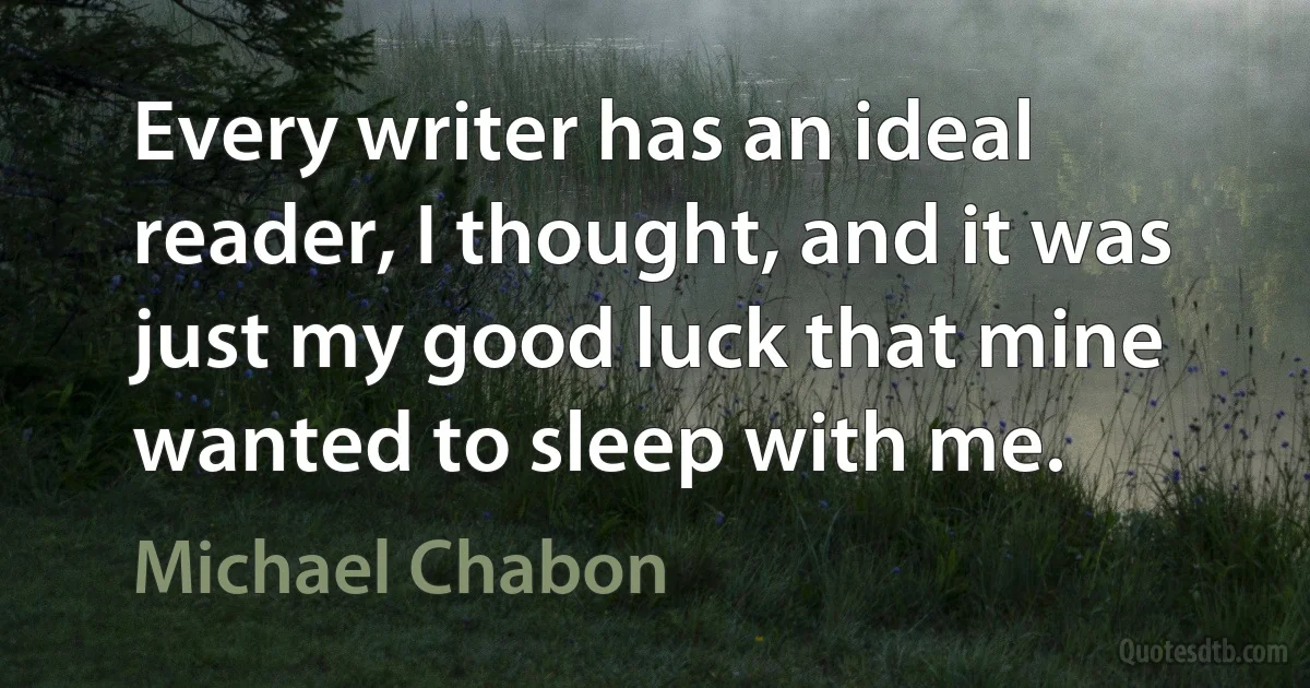 Every writer has an ideal reader, I thought, and it was just my good luck that mine wanted to sleep with me. (Michael Chabon)