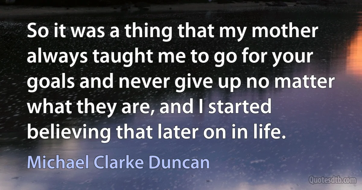 So it was a thing that my mother always taught me to go for your goals and never give up no matter what they are, and I started believing that later on in life. (Michael Clarke Duncan)