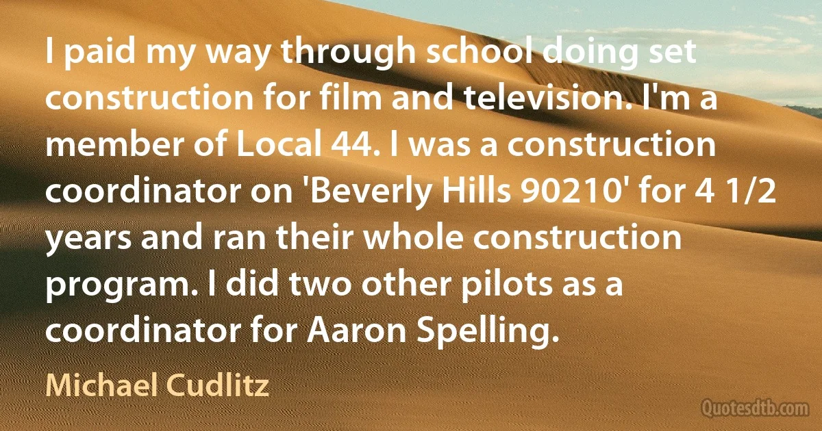 I paid my way through school doing set construction for film and television. I'm a member of Local 44. I was a construction coordinator on 'Beverly Hills 90210' for 4 1/2 years and ran their whole construction program. I did two other pilots as a coordinator for Aaron Spelling. (Michael Cudlitz)