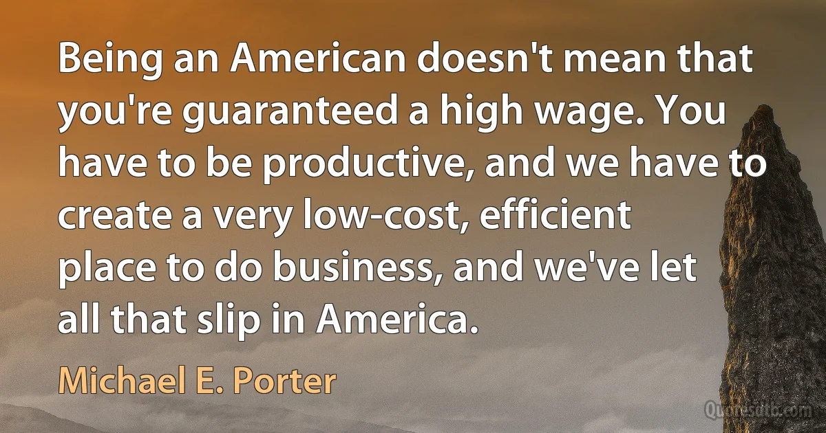 Being an American doesn't mean that you're guaranteed a high wage. You have to be productive, and we have to create a very low-cost, efficient place to do business, and we've let all that slip in America. (Michael E. Porter)