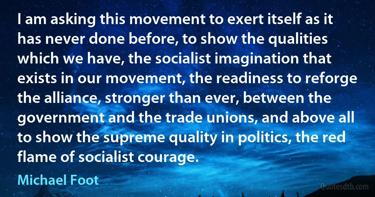 I am asking this movement to exert itself as it has never done before, to show the qualities which we have, the socialist imagination that exists in our movement, the readiness to reforge the alliance, stronger than ever, between the government and the trade unions, and above all to show the supreme quality in politics, the red flame of socialist courage. (Michael Foot)