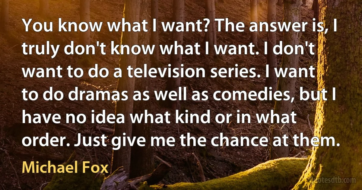 You know what I want? The answer is, I truly don't know what I want. I don't want to do a television series. I want to do dramas as well as comedies, but I have no idea what kind or in what order. Just give me the chance at them. (Michael Fox)