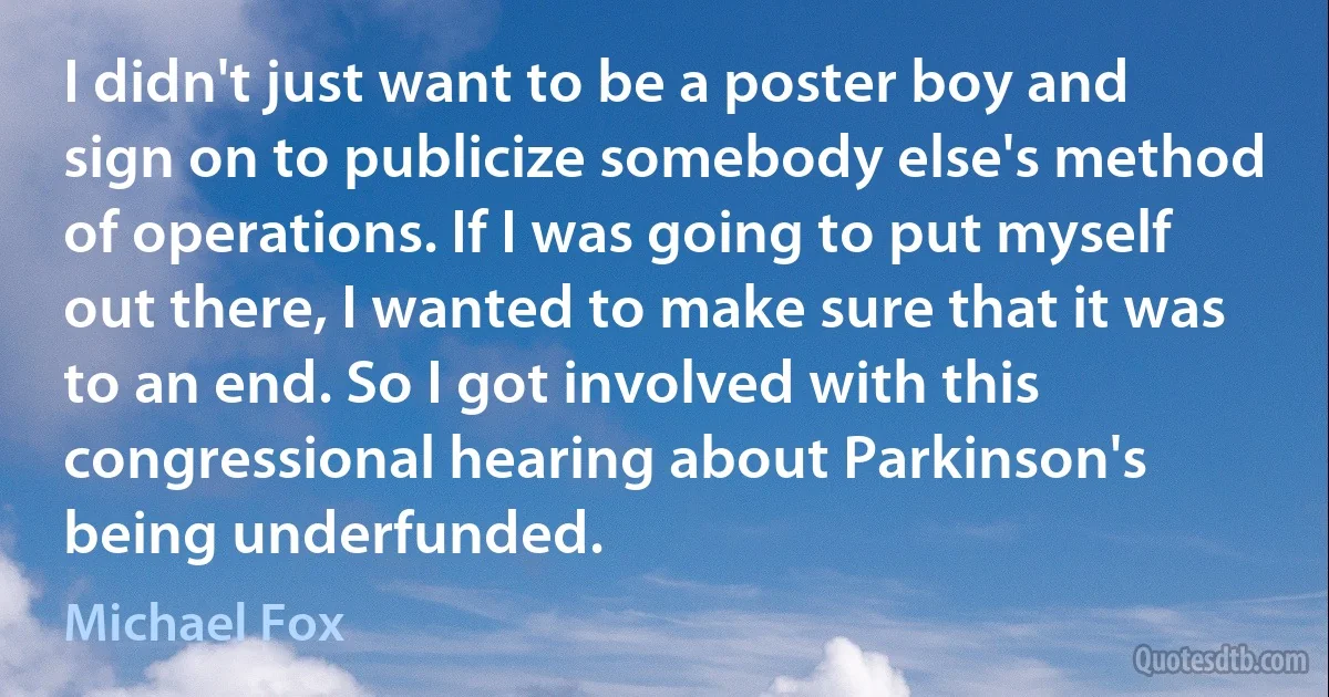 I didn't just want to be a poster boy and sign on to publicize somebody else's method of operations. If I was going to put myself out there, I wanted to make sure that it was to an end. So I got involved with this congressional hearing about Parkinson's being underfunded. (Michael Fox)