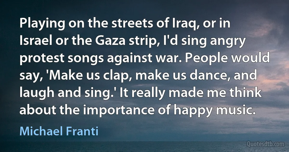 Playing on the streets of Iraq, or in Israel or the Gaza strip, I'd sing angry protest songs against war. People would say, 'Make us clap, make us dance, and laugh and sing.' It really made me think about the importance of happy music. (Michael Franti)