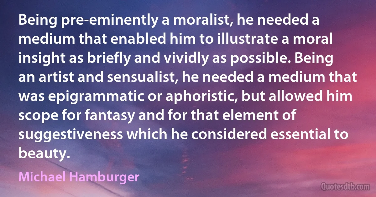 Being pre-eminently a moralist, he needed a medium that enabled him to illustrate a moral insight as briefly and vividly as possible. Being an artist and sensualist, he needed a medium that was epigrammatic or aphoristic, but allowed him scope for fantasy and for that element of suggestiveness which he considered essential to beauty. (Michael Hamburger)