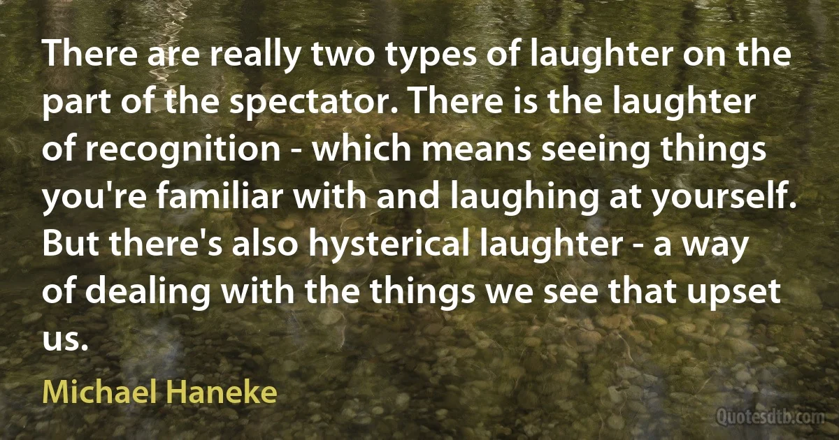 There are really two types of laughter on the part of the spectator. There is the laughter of recognition - which means seeing things you're familiar with and laughing at yourself. But there's also hysterical laughter - a way of dealing with the things we see that upset us. (Michael Haneke)