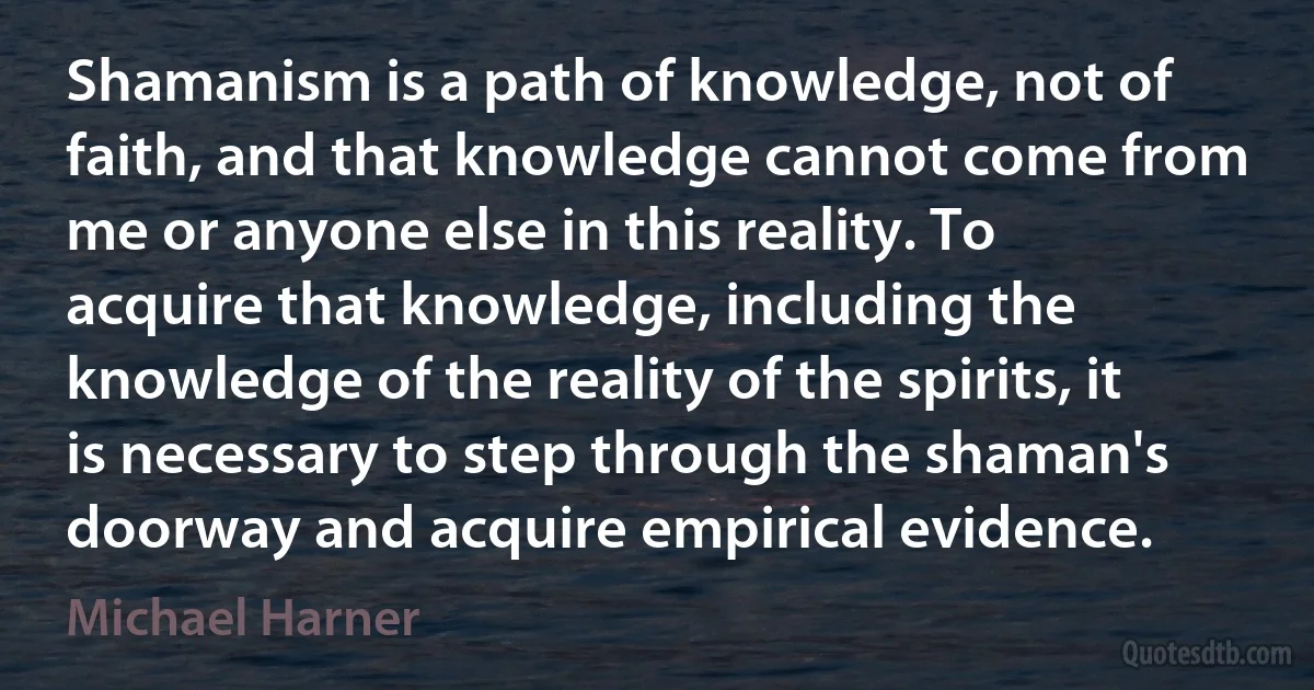 Shamanism is a path of knowledge, not of faith, and that knowledge cannot come from me or anyone else in this reality. To acquire that knowledge, including the knowledge of the reality of the spirits, it is necessary to step through the shaman's doorway and acquire empirical evidence. (Michael Harner)